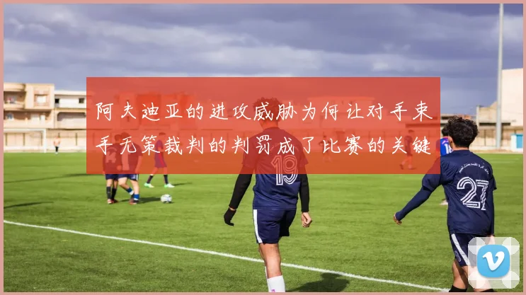 阿夫迪亚的进攻威胁为何让对手束手无策裁判的判罚成了比赛的关键因素