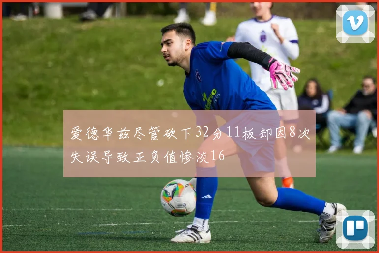 爱德华兹尽管砍下32分11板却因8次失误导致正负值惨淡16