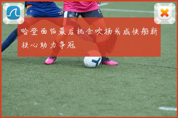哈登面临最后机会吹杨或成快船新核心助力争冠