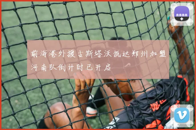 前海港外援古斯塔沃抵达郑州加盟河南队倒计时已开启