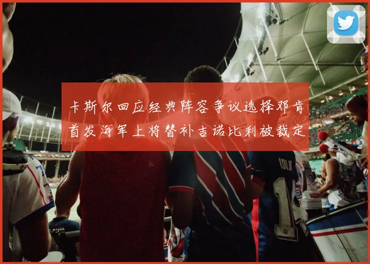 卡斯尔回应经典阵容争议选择邓肯首发海军上将替补吉诺比利被裁定论