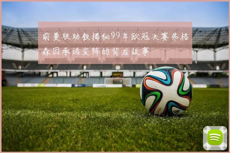 前曼联助教揭秘99年欧冠决赛弗格森因承诺变阵的背后故事