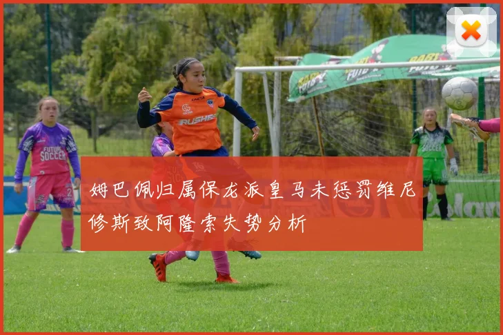 姆巴佩归属保龙派皇马未惩罚维尼修斯致阿隆索失势分析