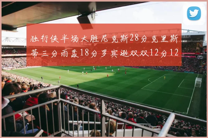 独行侠半场大胜尼克斯28分克里斯蒂三分雨轰18分罗宾逊双双12分12篮板表现出色