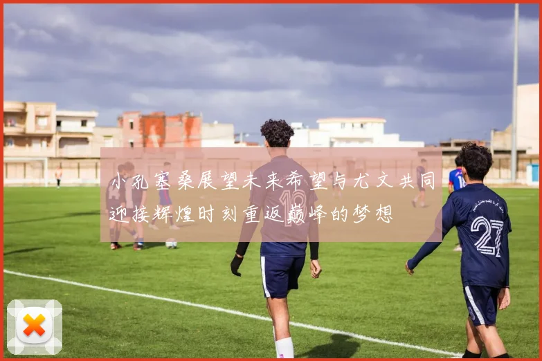 小孔塞桑展望未来希望与尤文共同迎接辉煌时刻重返巅峰的梦想