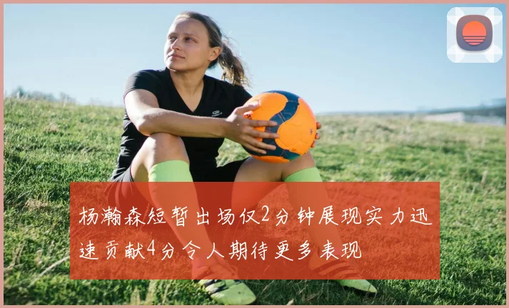 杨瀚森短暂出场仅2分钟展现实力迅速贡献4分令人期待更多表现