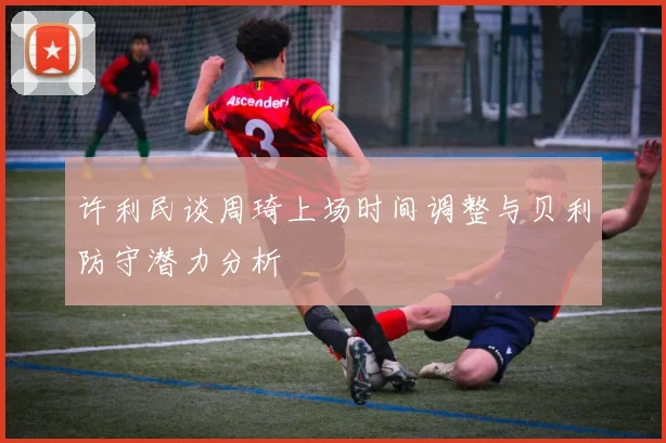 许利民谈周琦上场时间调整与贝利防守潜力分析