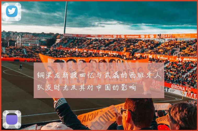 铜梁龙新援回忆与武磊的西班牙人队友时光及其对中国的影响