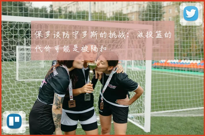 保罗谈防守罗斯的挑战：放投篮的代价可能是被隔扣