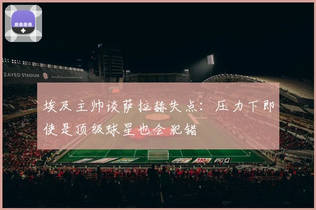 埃及主帅谈萨拉赫失点：压力下即使是顶级球星也会犯错