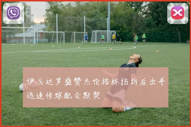 伊戈达罗盛赞杰伦格林挡拆后出手迅速传球配合默契