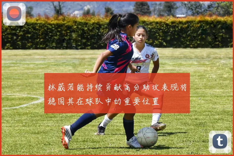 林葳若能持续贡献高分助攻表现将稳固其在球队中的重要位置
